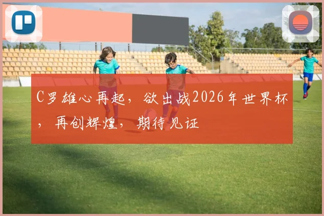 C罗雄心再起，欲出战2026年世界杯，再创辉煌，期待见证