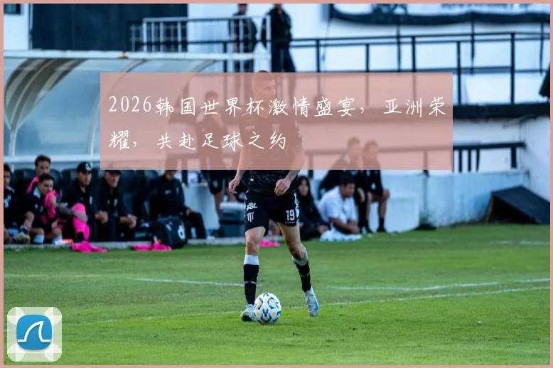2026韩国世界杯激情盛宴，亚洲荣耀，共赴足球之约