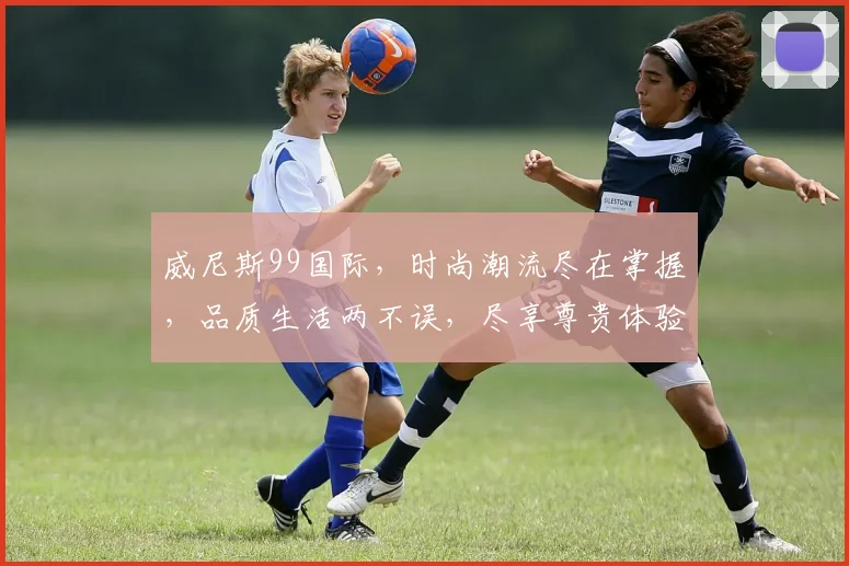 威尼斯99国际，时尚潮流尽在掌握，品质生活两不误，尽享尊贵体验。
