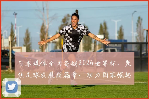 日本媒体全力备战2026世界杯，聚焦足球发展新篇章，助力国家崛起