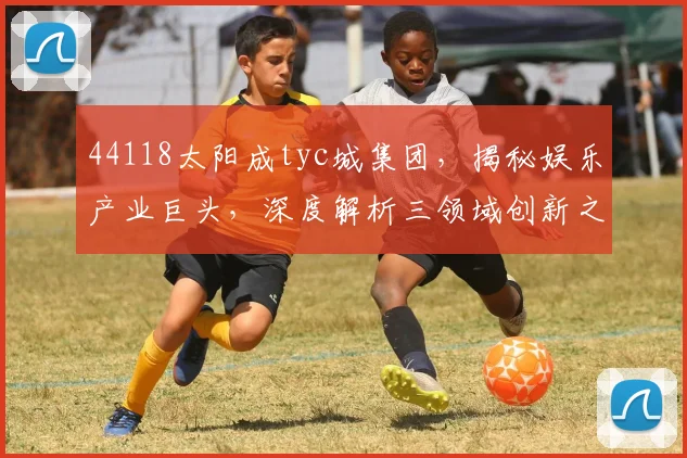 44118太阳成tyc城集团，揭秘娱乐产业巨头，深度解析三领域创新之路