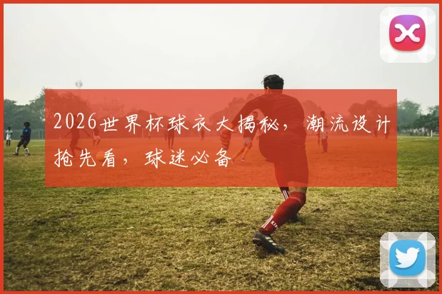 2026世界杯球衣大揭秘，潮流设计抢先看，球迷必备