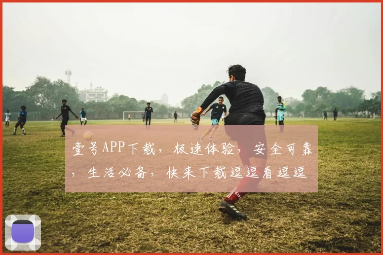 壹号APP下载，极速体验，安全可靠，生活必备，快来下载逗逗看逗逗玩逗逗购逗逗学
